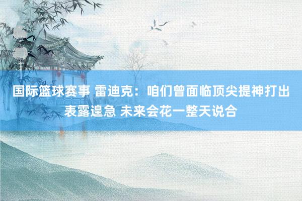 国际篮球赛事 雷迪克：咱们曾面临顶尖提神打出表露遑急 未来会花一整天说合