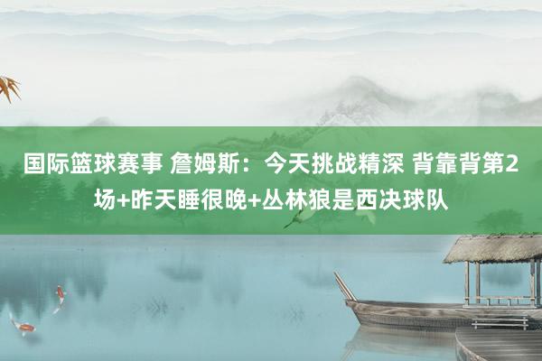 国际篮球赛事 詹姆斯：今天挑战精深 背靠背第2场+昨天睡很晚+丛林狼是西决球队