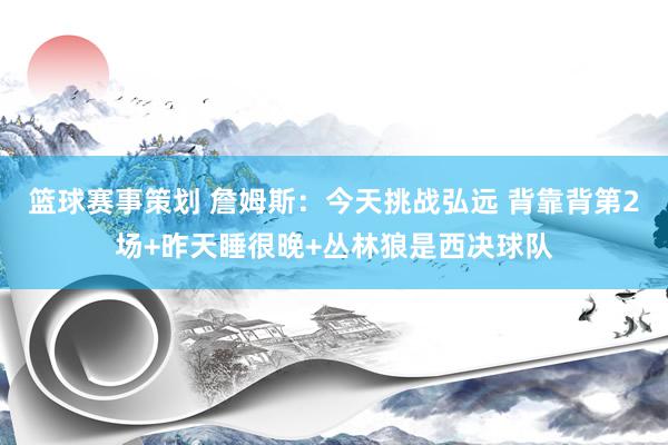 篮球赛事策划 詹姆斯：今天挑战弘远 背靠背第2场+昨天睡很晚+丛林狼是西决球队