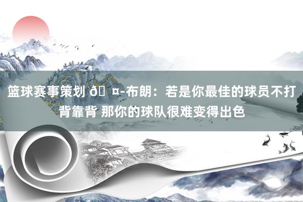 篮球赛事策划 🤭布朗：若是你最佳的球员不打背靠背 那你的球队很难变得出色