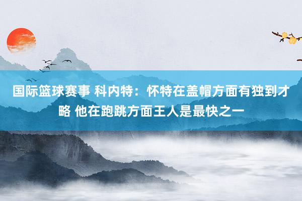 国际篮球赛事 科内特：怀特在盖帽方面有独到才略 他在跑跳方面王人是最快之一