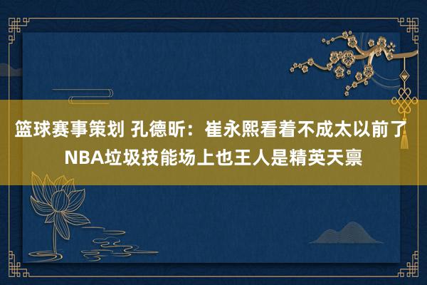 篮球赛事策划 孔德昕：崔永熙看着不成太以前了 NBA垃圾技能场上也王人是精英天禀