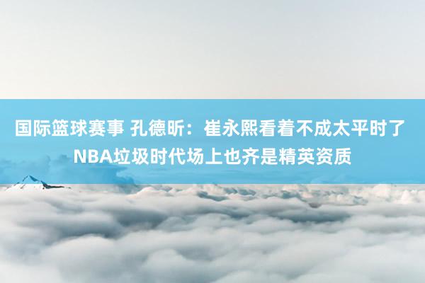 国际篮球赛事 孔德昕：崔永熙看着不成太平时了 NBA垃圾时代场上也齐是精英资质