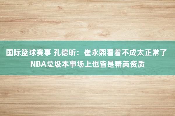 国际篮球赛事 孔德昕：崔永熙看着不成太正常了 NBA垃圾本事场上也皆是精英资质