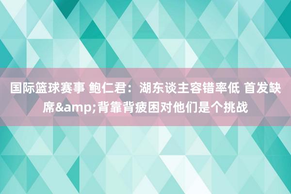 国际篮球赛事 鲍仁君：湖东谈主容错率低 首发缺席&背靠背疲困对他们是个挑战