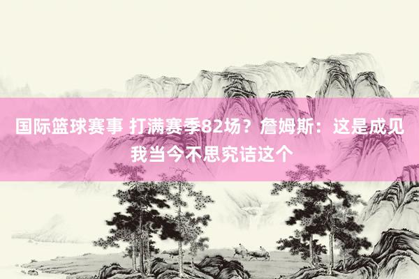 国际篮球赛事 打满赛季82场？詹姆斯：这是成见 我当今不思究诘这个