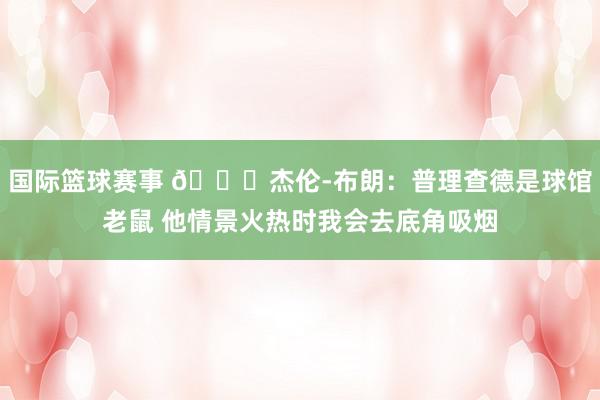 国际篮球赛事 😂杰伦-布朗：普理查德是球馆老鼠 他情景火热时我会去底角吸烟