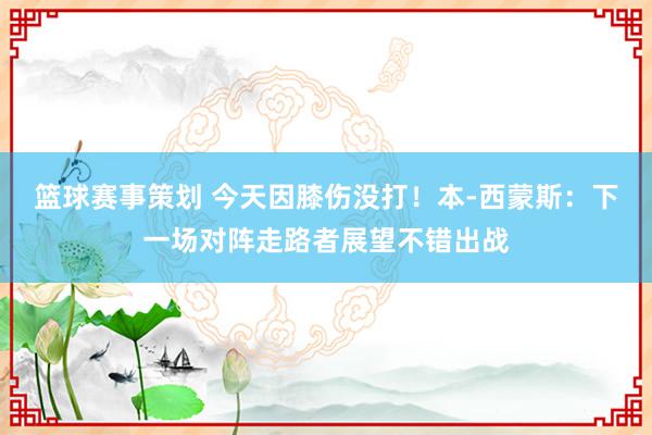 篮球赛事策划 今天因膝伤没打！本-西蒙斯：下一场对阵走路者展望不错出战