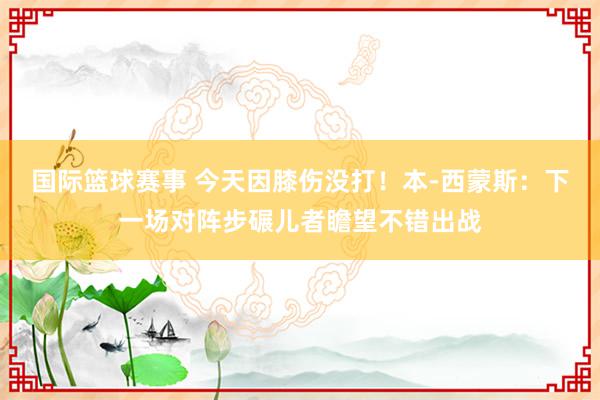 国际篮球赛事 今天因膝伤没打！本-西蒙斯：下一场对阵步碾儿者瞻望不错出战