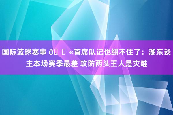 国际篮球赛事 😫首席队记也绷不住了：湖东谈主本场赛季最差 攻防两头王人是灾难