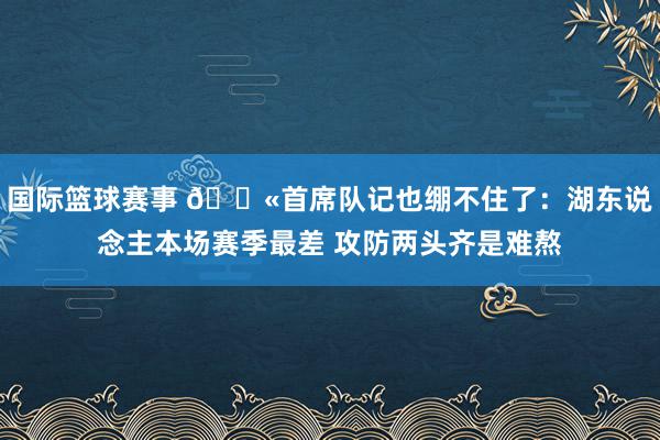 国际篮球赛事 😫首席队记也绷不住了：湖东说念主本场赛季最差 攻防两头齐是难熬