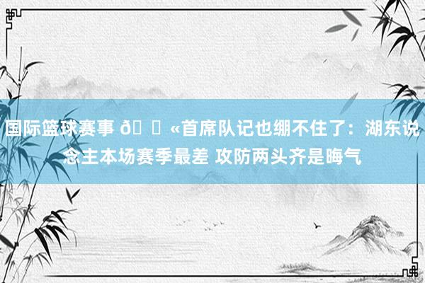 国际篮球赛事 😫首席队记也绷不住了：湖东说念主本场赛季最差 攻防两头齐是晦气