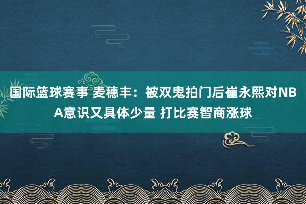 国际篮球赛事 麦穗丰：被双鬼拍门后崔永熙对NBA意识又具体少量 打比赛智商涨球