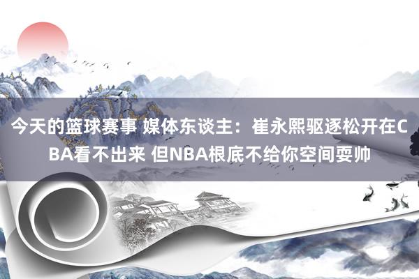 今天的篮球赛事 媒体东谈主：崔永熙驱逐松开在CBA看不出来 但NBA根底不给你空间耍帅