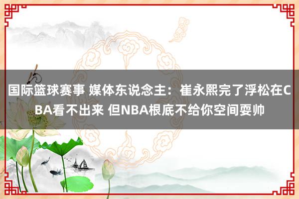 国际篮球赛事 媒体东说念主：崔永熙完了浮松在CBA看不出来 但NBA根底不给你空间耍帅