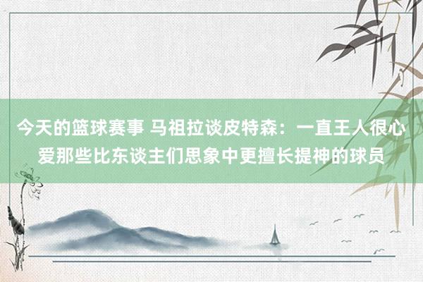 今天的篮球赛事 马祖拉谈皮特森：一直王人很心爱那些比东谈主们思象中更擅长提神的球员