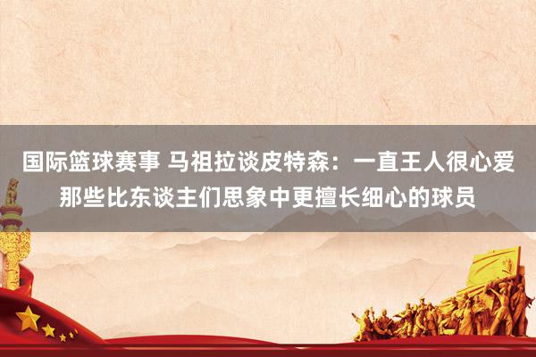 国际篮球赛事 马祖拉谈皮特森：一直王人很心爱那些比东谈主们思象中更擅长细心的球员