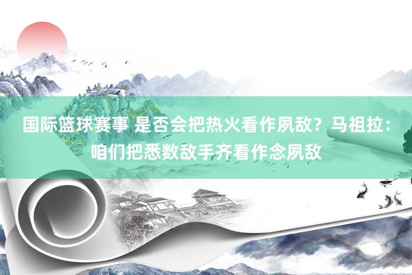 国际篮球赛事 是否会把热火看作夙敌？马祖拉：咱们把悉数敌手齐看作念夙敌