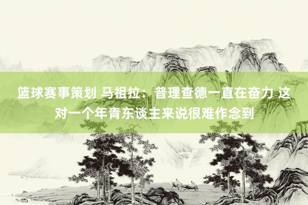 篮球赛事策划 马祖拉：普理查德一直在奋力 这对一个年青东谈主来说很难作念到