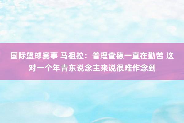 国际篮球赛事 马祖拉：普理查德一直在勤苦 这对一个年青东说念主来说很难作念到