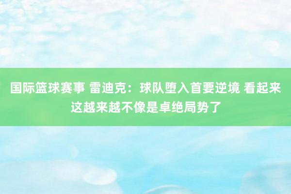 国际篮球赛事 雷迪克：球队堕入首要逆境 看起来这越来越不像是卓绝局势了