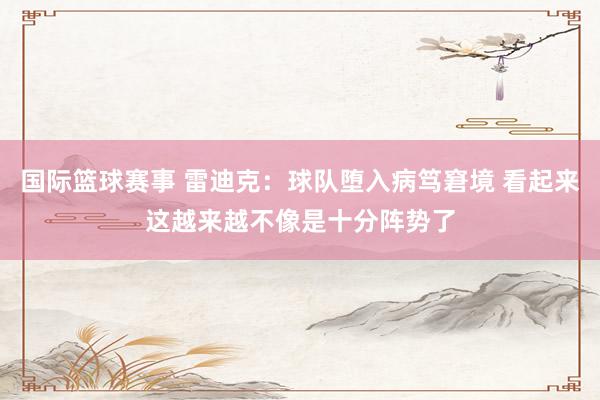 国际篮球赛事 雷迪克：球队堕入病笃窘境 看起来这越来越不像是十分阵势了