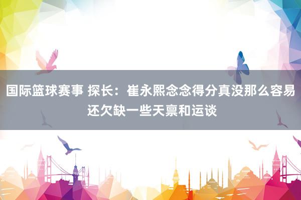 国际篮球赛事 探长：崔永熙念念得分真没那么容易 还欠缺一些天禀和运谈