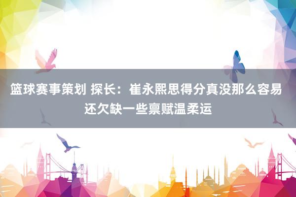 篮球赛事策划 探长：崔永熙思得分真没那么容易 还欠缺一些禀赋温柔运