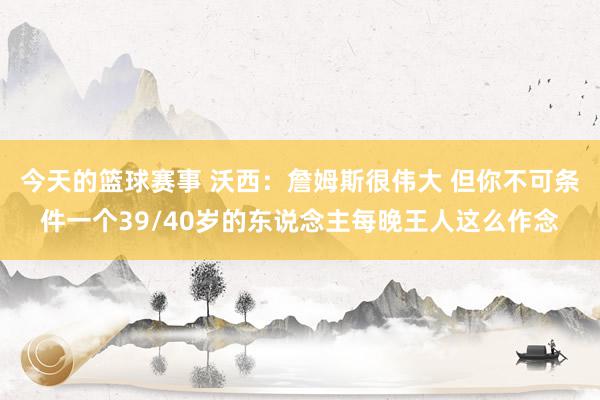 今天的篮球赛事 沃西：詹姆斯很伟大 但你不可条件一个39/40岁的东说念主每晚王人这么作念