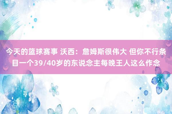 今天的篮球赛事 沃西：詹姆斯很伟大 但你不行条目一个39/40岁的东说念主每晚王人这么作念