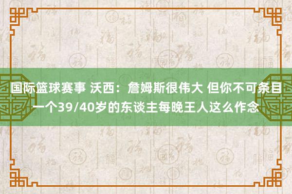 国际篮球赛事 沃西：詹姆斯很伟大 但你不可条目一个39/40岁的东谈主每晚王人这么作念