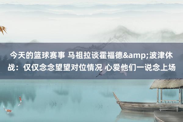 今天的篮球赛事 马祖拉谈霍福德&波津休战：仅仅念念望望对位情况 心爱他们一说念上场