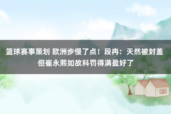 篮球赛事策划 欧洲步慢了点！段冉：天然被封盖 但崔永熙如故科罚得满盈好了