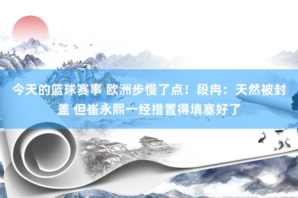 今天的篮球赛事 欧洲步慢了点！段冉：天然被封盖 但崔永熙一经措置得填塞好了