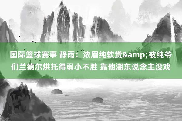 国际篮球赛事 静雨：浓眉纯软货&被纯爷们兰德尔烘托得弱小不胜 靠他湖东说念主没戏