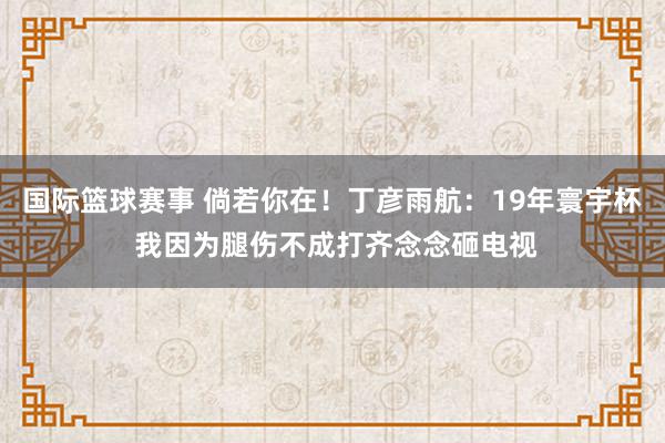 国际篮球赛事 倘若你在！丁彦雨航：19年寰宇杯 我因为腿伤不