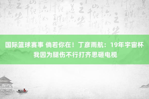 国际篮球赛事 倘若你在！丁彦雨航：19年宇宙杯 我因为腿伤不