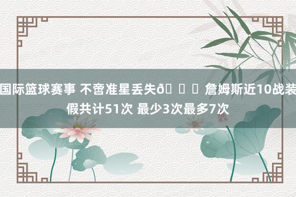 国际篮球赛事 不啻准星丢失🙄詹姆斯近10战装假共计51次 最