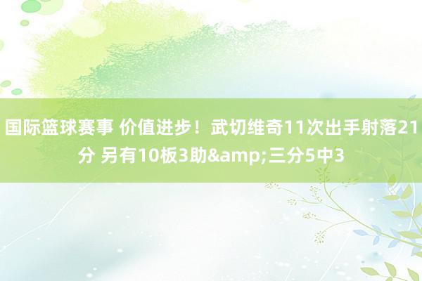 国际篮球赛事 价值进步！武切维奇11次出手射落21分 另有1