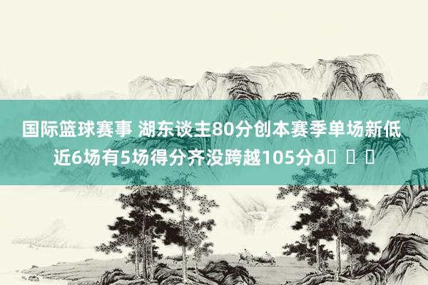 国际篮球赛事 湖东谈主80分创本赛季单场新低 近6场有5场得分齐没跨越105分😑