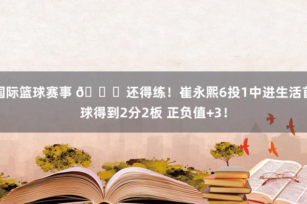 国际篮球赛事 👏还得练！崔永熙6投1中进生活首球得到2分2板 正负值+3！