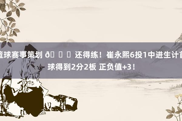 篮球赛事策划 👏还得练！崔永熙6投1中进生计首球得到2分2板 正负值+3！