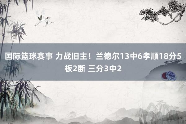 国际篮球赛事 力战旧主！兰德尔13中6孝顺18分5板2断 三分3中2