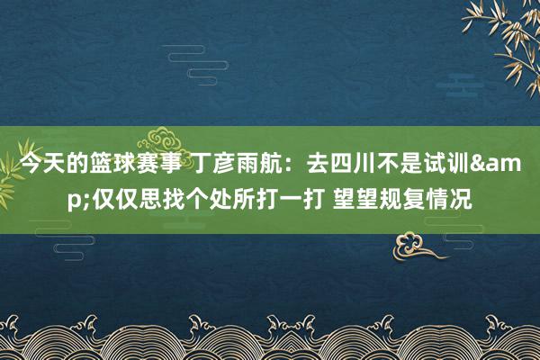 今天的篮球赛事 丁彦雨航：去四川不是试训&仅仅思找个处所打一打 望望规复情况