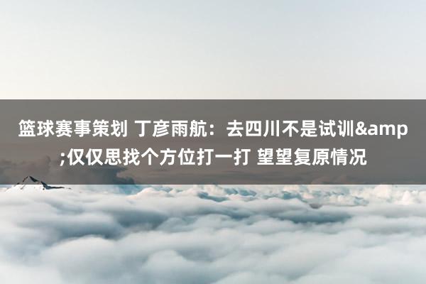 篮球赛事策划 丁彦雨航：去四川不是试训&仅仅思找个方位打一打 望望复原情况