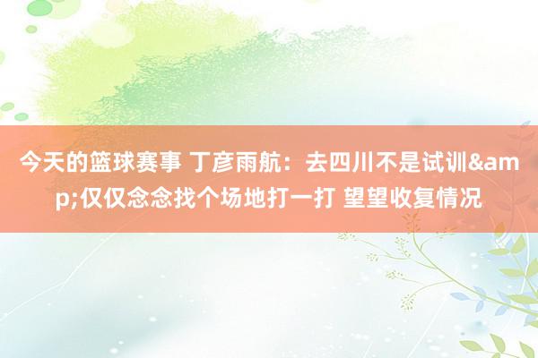 今天的篮球赛事 丁彦雨航：去四川不是试训&仅仅念念找个场地打一打 望望收复情况