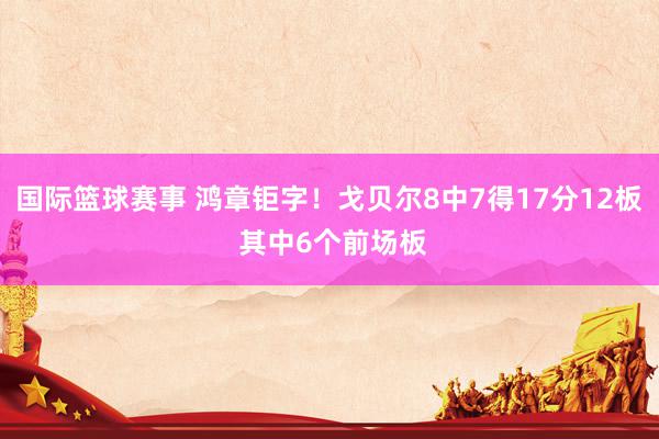 国际篮球赛事 鸿章钜字！戈贝尔8中7得17分12板 其中6个前场板