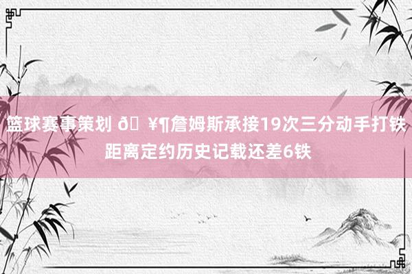 篮球赛事策划 🥶詹姆斯承接19次三分动手打铁 距离定约历史记载还差6铁