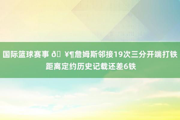 国际篮球赛事 🥶詹姆斯邻接19次三分开端打铁 距离定约历史记载还差6铁