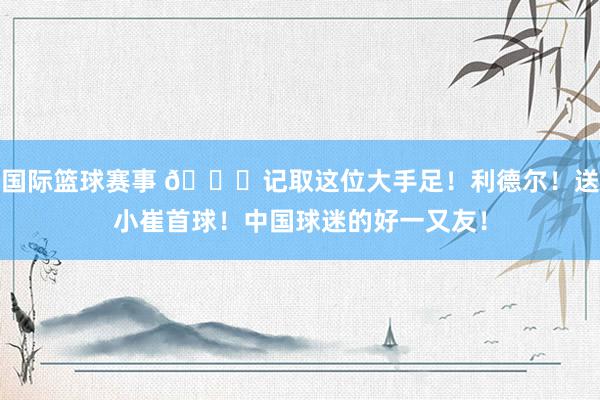 国际篮球赛事 😁记取这位大手足！利德尔！送小崔首球！中国球迷的好一又友！